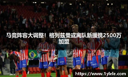 马竞阵容大调整！格列兹曼或离队新援携2500万加盟