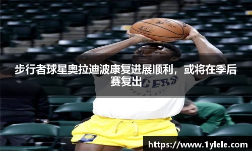 步行者球星奥拉迪波康复进展顺利，或将在季后赛复出