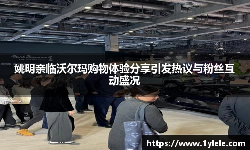 姚明亲临沃尔玛购物体验分享引发热议与粉丝互动盛况
