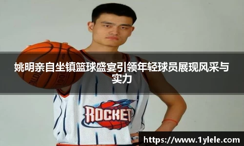 姚明亲自坐镇篮球盛宴引领年轻球员展现风采与实力